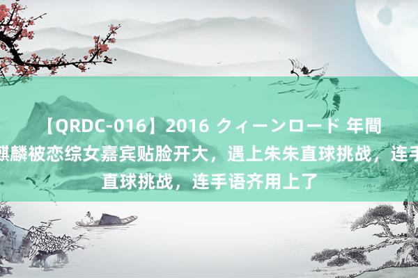 【QRDC-016】2016 クィーンロード 年間BEST10 郭麒麟被恋综女嘉宾贴脸开大，遇上朱朱直球挑战，连手语齐用上了