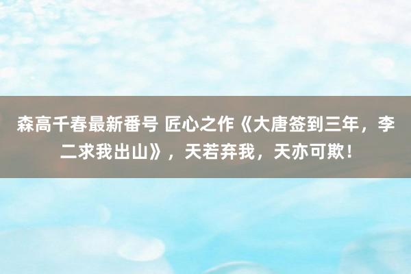 森高千春最新番号 匠心之作《大唐签到三年，李二求我出山》，天若弃我，天亦可欺！