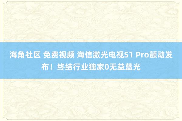 海角社区 免费视频 海信激光电视S1 Pro颤动发布！终结行业独家0无益蓝光