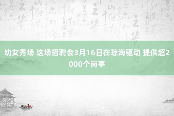 幼女秀场 这场招聘会3月16日在琼海驱动 提供超2000个岗亭