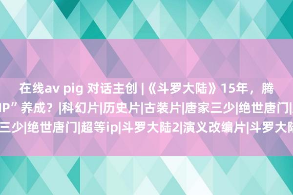 在线av pig 对话主创 |《斗罗大陆》15年，腾讯视频如何助力“超等IP”养成？|科幻片|历史片|古装片|唐家三少|绝世唐门|超等ip|斗罗大陆2|演义改编片|斗罗大陆(电视剧)